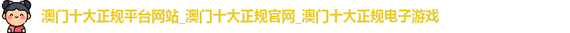 澳门十大正规平台网站_澳门十大正规官网_澳门十大正规电子游戏